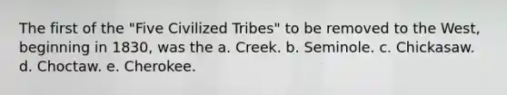 The first of the "Five Civilized Tribes" to be removed to the West, beginning in 1830, was the a. Creek. b. Seminole. c. Chickasaw. d. Choctaw. e. Cherokee.