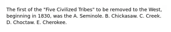 The first of the "Five Civilized Tribes" to be removed to the West, beginning in 1830, was the A. Seminole. B. Chickasaw. C. Creek. D. Choctaw. E. Cherokee.