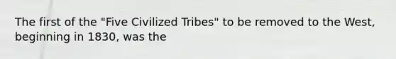 The first of the "Five Civilized Tribes" to be removed to the West, beginning in 1830, was the