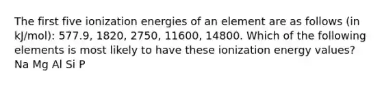 The first five ionization energies of an element are as follows (in kJ/mol): 577.9, 1820, 2750, 11600, 14800. Which of the following elements is most likely to have these ionization energy values? Na Mg Al Si P