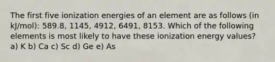 The first five ionization energies of an element are as follows (in kJ/mol): 589.8, 1145, 4912, 6491, 8153. Which of the following elements is most likely to have these ionization energy values? a) K b) Ca c) Sc d) Ge e) As