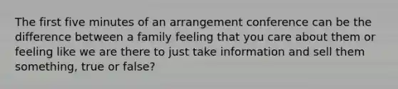 The first five minutes of an arrangement conference can be the difference between a family feeling that you care about them or feeling like we are there to just take information and sell them something, true or false?