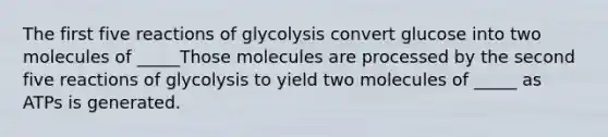 The first five reactions of glycolysis convert glucose into two molecules of _____Those molecules are processed by the second five reactions of glycolysis to yield two molecules of _____ as ATPs is generated.