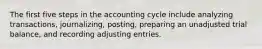 The first five steps in the accounting cycle include analyzing transactions, journalizing, posting, preparing an unadjusted trial balance, and recording adjusting entries.