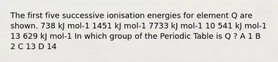 The first five successive ionisation energies for element Q are shown. 738 kJ mol-1 1451 kJ mol-1 7733 kJ mol-1 10 541 kJ mol-1 13 629 kJ mol-1 In which group of the Periodic Table is Q ? A 1 B 2 C 13 D 14