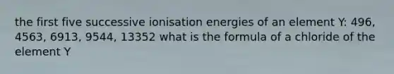 the first five successive ionisation energies of an element Y: 496, 4563, 6913, 9544, 13352 what is the formula of a chloride of the element Y