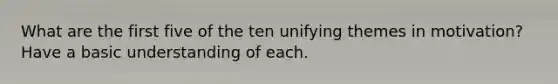 What are the first five of the ten unifying themes in motivation? Have a basic understanding of each.