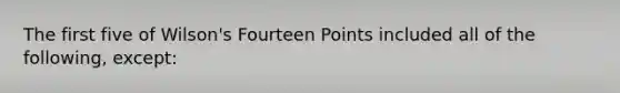 The first five of Wilson's Fourteen Points included all of the following, except: