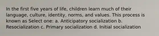 In the first five years of life, children learn much of their language, culture, identity, norms, and values. This process is known as Select one: a. Anticipatory socialization b. Resocialization c. Primary socialization d. Initial socialization