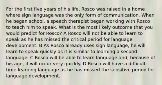 For the first five years of his life, Rosco was raised in a home where sign language was the only form of communication. When he began school, a speech therapist began working with Rosco to teach him to speak. What is the most likely outcome that you would predict for Rosco? A Rosco will not be able to learn to speak as he has missed the critical period for language development. B As Rosco already uses sign language, he will learn to speak quickly as it is similar to learning a second language. C Rosco will be able to learn language and, because of his age, it will occur very quickly. D Rosco will have a difficult time learning language as he has missed the sensitive period for language development.