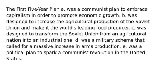 The First Five-Year Plan a. was a communist plan to embrace capitalism in order to promote economic growth. b. was designed to increase the agricultural production of the Soviet Union and make it the world's leading food producer. c. was designed to transform the Soviet Union from an agricultural nation into an industrial one. d. was a military scheme that called for a massive increase in arms production. e. was a political plan to spark a communist revolution in the United States.