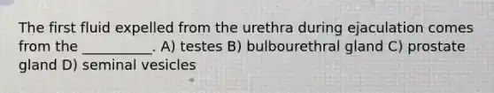 The first fluid expelled from the urethra during ejaculation comes from the __________. A) testes B) bulbourethral gland C) prostate gland D) seminal vesicles