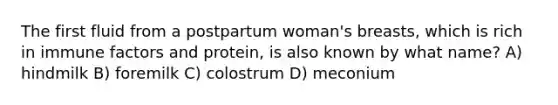 The first fluid from a postpartum woman's breasts, which is rich in immune factors and protein, is also known by what name? A) hindmilk B) foremilk C) colostrum D) meconium