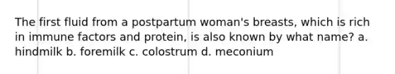 The first fluid from a postpartum woman's breasts, which is rich in immune factors and protein, is also known by what name? a. hindmilk b. foremilk c. colostrum d. meconium