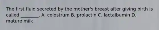 The first fluid secreted by the mother's breast after giving birth is called ________. A. colostrum B. prolactin C. lactalbumin D. mature milk