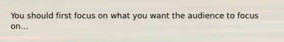 You should first focus on what you want the audience to focus on...
