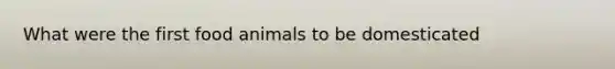 What were the first food animals to be domesticated