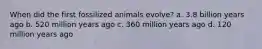 When did the first fossilized animals evolve? a. 3.8 billion years ago b. 520 million years ago c. 360 million years ago d. 120 million years ago