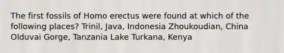 The first fossils of Homo erectus were found at which of the following places? Trinil, Java, Indonesia Zhoukoudian, China Olduvai Gorge, Tanzania Lake Turkana, Kenya