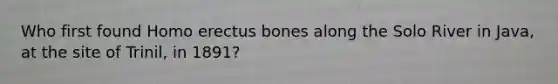 Who first found Homo erectus bones along the Solo River in Java, at the site of Trinil, in 1891?