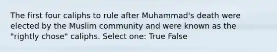 The first four caliphs to rule after Muhammad's death were elected by the Muslim community and were known as the "rightly chose" caliphs. Select one: True False