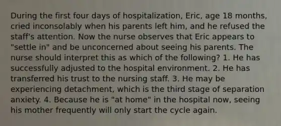 During the first four days of hospitalization, Eric, age 18 months, cried inconsolably when his parents left him, and he refused the staff's attention. Now the nurse observes that Eric appears to "settle in" and be unconcerned about seeing his parents. The nurse should interpret this as which of the following? 1. He has successfully adjusted to the hospital environment. 2. He has transferred his trust to the nursing staff. 3. He may be experiencing detachment, which is the third stage of separation anxiety. 4. Because he is "at home" in the hospital now, seeing his mother frequently will only start the cycle again.