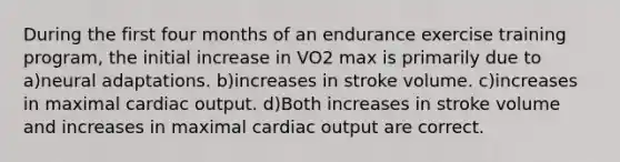 During the first four months of an endurance exercise training program, the initial increase in VO2 max is primarily due to a)neural adaptations. b)increases in stroke volume. c)increases in maximal <a href='https://www.questionai.com/knowledge/kyxUJGvw35-cardiac-output' class='anchor-knowledge'>cardiac output</a>. d)Both increases in stroke volume and increases in maximal cardiac output are correct.