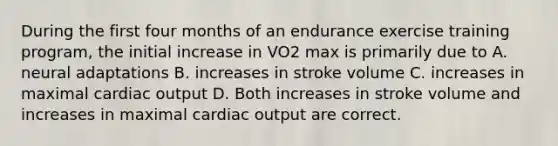 During the first four months of an endurance exercise training program, the initial increase in VO2 max is primarily due to A. neural adaptations B. increases in stroke volume C. increases in maximal cardiac output D. Both increases in stroke volume and increases in maximal cardiac output are correct.