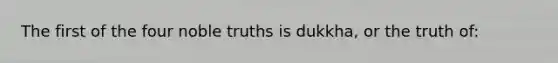 The first of the four noble truths is dukkha, or the truth of: