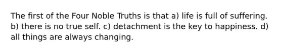 The first of the Four Noble Truths is that a) life is full of suffering. b) there is no true self. c) detachment is the key to happiness. d) all things are always changing.