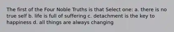 The first of the Four Noble Truths is that Select one: a. there is no true self b. life is full of suffering c. detachment is the key to happiness d. all things are always changing