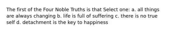 The first of the Four Noble Truths is that Select one: a. all things are always changing b. life is full of suffering c. there is no true self d. detachment is the key to happiness