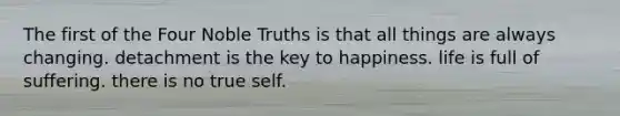 The first of the Four Noble Truths is that all things are always changing. detachment is the key to happiness. life is full of suffering. there is no true self.