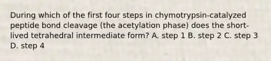 During which of the first four steps in chymotrypsin-catalyzed peptide bond cleavage (the acetylation phase) does the short- lived tetrahedral intermediate form? A. step 1 B. step 2 C. step 3 D. step 4