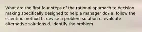 What are the first four steps of the rational approach to decision making specifically designed to help a manager do? a. follow the scientific method b. devise a problem solution c. evaluate alternative solutions d. identify the problem