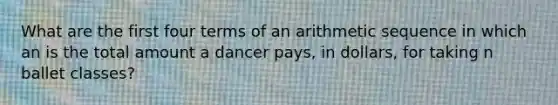 What are the first four terms of an arithmetic sequence in which an is the total amount a dancer pays, in dollars, for taking n ballet classes?