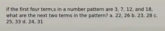 if the first four term,s in a number pattern are 3, 7, 12, and 18, what are the next two terms in the pattern? a. 22, 26 b. 23, 28 c. 25, 33 d. 24, 31