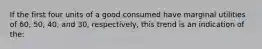 If the first four units of a good consumed have marginal utilities of 60, 50, 40, and 30, respectively, this trend is an indication of the: