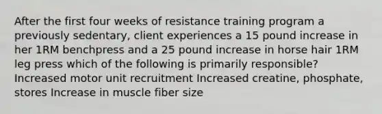 After the first four weeks of resistance training program a previously sedentary, client experiences a 15 pound increase in her 1RM benchpress and a 25 pound increase in horse hair 1RM leg press which of the following is primarily responsible? Increased motor unit recruitment Increased creatine, phosphate, stores Increase in muscle fiber size