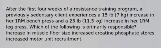 After the first four weeks of a resistance training program, a previously sedentary client experiences a 15 lb (7 kg) increase in her 1RM bench press and a 25 lb (11.5 kg) increase in her 1RM leg press. Which of the following is primarily responsible? increase in muscle fiber size increased creatine phosphate stores increased motor unit recruitment