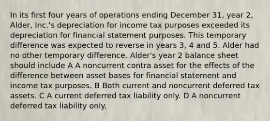 In its first four years of operations ending December 31, year 2, Alder, Inc.'s depreciation for income tax purposes exceeded its depreciation for financial statement purposes. This temporary difference was expected to reverse in years 3, 4 and 5. Alder had no other temporary difference. Alder's year 2 balance sheet should include A A noncurrent contra asset for the effects of the difference between asset bases for financial statement and income tax purposes. B Both current and noncurrent deferred tax assets. C A current deferred tax liability only. D A noncurrent deferred tax liability only.