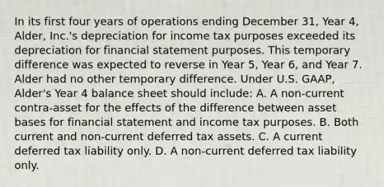 In its first four years of operations ending December 31, Year 4, Alder, Inc.'s depreciation for income tax purposes exceeded its depreciation for financial statement purposes. This temporary difference was expected to reverse in Year 5, Year 6, and Year 7. Alder had no other temporary difference. Under U.S. GAAP, Alder's Year 4 balance sheet should include: A. A non-current contra-asset for the effects of the difference between asset bases for financial statement and income tax purposes. B. Both current and non-current deferred tax assets. C. A current deferred tax liability only. D. A non-current deferred tax liability only.