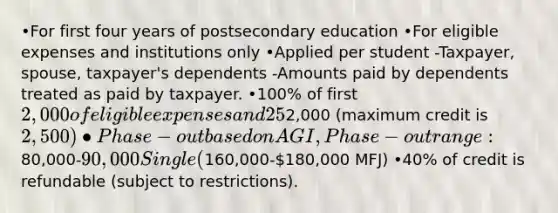 •For first four years of postsecondary education •For eligible expenses and institutions only •Applied per student -Taxpayer, spouse, taxpayer's dependents -Amounts paid by dependents treated as paid by taxpayer. •100% of first 2,000 of eligible expenses and 25% of next2,000 (maximum credit is 2,500) •Phase-out based on AGI, Phase-out range:80,000-90,000 Single (160,000-180,000 MFJ) •40% of credit is refundable (subject to restrictions).