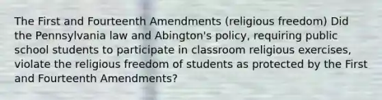 The First and Fourteenth Amendments (religious freedom) Did the Pennsylvania law and Abington's policy, requiring public school students to participate in classroom religious exercises, violate the religious freedom of students as protected by the First and Fourteenth Amendments?