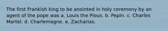 The first Frankish king to be anointed in holy ceremony by an agent of the pope was a. Louis the Pious. b. Pepin. c. Charles Martel. d. Charlemagne. e. Zacharias.