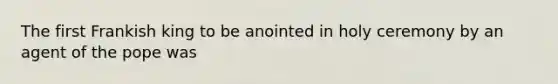 The first Frankish king to be anointed in holy ceremony by an agent of the pope was