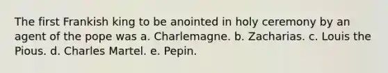 The first Frankish king to be anointed in holy ceremony by an agent of the pope was a. Charlemagne. b. Zacharias. c. Louis the Pious. d. Charles Martel. e. Pepin.