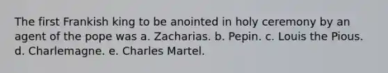 The first Frankish king to be anointed in holy ceremony by an agent of the pope was a. Zacharias. b. Pepin. c. Louis the Pious. d. Charlemagne. e. Charles Martel.