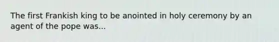 The first Frankish king to be anointed in holy ceremony by an agent of the pope was...