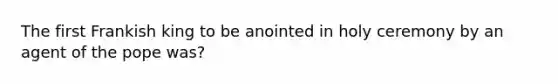 The first Frankish king to be anointed in holy ceremony by an agent of the pope was?